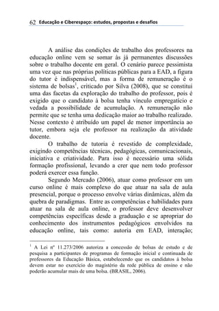 2).*#/0'(+(31$+"+45#/'6(+4-.)'47(5"'5'4-#4(+()+4#81'4(62
A análise das condições de trabalho dos professores na
educação online vem se somar às já permanentes discussões
sobre o trabalho docente em geral. O cenário parece pessimista
uma vez que nas próprias políticas públicas para a EAD, a figura
do tutor é indispensável, mas a forma de remuneração é o
sistema de bolsas1
, criticado por Silva (2008), que se constitui
uma das facetas da exploração do trabalho do professor, pois é
exigido que o candidato à bolsa tenha vínculo empregatício e
vedada a possibilidade de acumulação. A remuneração não
permite que se tenha uma dedicação maior ao trabalho realizado.
Nesse contexto é atribuído um papel de menor importância ao
tutor, embora seja ele professor na realização da atividade
docente.
O trabalho de tutoria é revestido de complexidade,
exigindo competências técnicas, pedagógicas, comunicacionais,
iniciativa e criatividade. Para isso é necessário uma sólida
formação profissional, levando a crer que nem todo professor
poderá exercer essa função.
Segundo Mercado (2006), atuar como professor em um
curso online é mais complexo do que atuar na sala de aula
presencial, porque o processo envolve várias dinâmicas, além da
quebra de paradigmas. Entre as competências e habilidades para
atuar na sala de aula online, o professor deve desenvolver
competências específicas desde a graduação e se apropriar do
conhecimento dos instrumentos pedagógicos envolvidos na
educação online, tais como: autoria em EAD, interação;
1
A Lei nº 11.273/2006 autoriza a concessão de bolsas de estudo e de
pesquisa a participantes de programas de formação inicial e continuada de
professores da Educação Básica, estabelecendo que os candidatos à bolsa
devem estar no exercício do magistério da rede pública de ensino e não
poderão acumular mais de uma bolsa. (BRASIL, 2006).
 