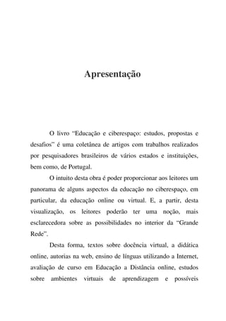 Apresentação
O livro “Educação e ciberespaço: estudos, propostas e
desafios” é uma coletânea de artigos com trabalhos realizados
por pesquisadores brasileiros de vários estados e instituições,
bem como, de Portugal.
O intuito desta obra é poder proporcionar aos leitores um
panorama de alguns aspectos da educação no ciberespaço, em
particular, da educação online ou virtual. E, a partir, desta
visualização, os leitores poderão ter uma noção, mais
esclarecedora sobre as possibilidades no interior da “Grande
Rede”.
Desta forma, textos sobre docência virtual, a didática
online, autorias na web, ensino de línguas utilizando a Internet,
avaliação de curso em Educação a Distância online, estudos
sobre ambientes virtuais de aprendizagem e possíveis
 