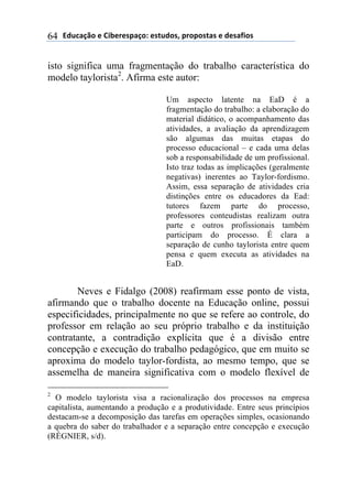 2).*#/0'(+(31$+"+45#/'6(+4-.)'47(5"'5'4-#4(+()+4#81'4(64
isto significa uma fragmentação do trabalho característica do
modelo taylorista2
. Afirma este autor:
Um aspecto latente na EaD é a
fragmentação do trabalho: a elaboração do
material didático, o acompanhamento das
atividades, a avaliação da aprendizagem
são algumas das muitas etapas do
processo educacional – e cada uma delas
sob a responsabilidade de um profissional.
Isto traz todas as implicações (geralmente
negativas) inerentes ao Taylor-fordismo.
Assim, essa separação de atividades cria
distinções entre os educadores da Ead:
tutores fazem parte do processo,
professores conteudistas realizam outra
parte e outros profissionais também
participam do processo. É clara a
separação de cunho taylorista entre quem
pensa e quem executa as atividades na
EaD.
Neves e Fidalgo (2008) reafirmam esse ponto de vista,
afirmando que o trabalho docente na Educação online, possui
especificidades, principalmente no que se refere ao controle, do
professor em relação ao seu próprio trabalho e da instituição
contratante, a contradição explícita que é a divisão entre
concepção e execução do trabalho pedagógico, que em muito se
aproxima do modelo taylor-fordista, ao mesmo tempo, que se
assemelha de maneira significativa com o modelo flexível de
2
O modelo taylorista visa a racionalização dos processos na empresa
capitalista, aumentando a produção e a produtividade. Entre seus princípios
destacam-se a decomposição das tarefas em operações simples, ocasionando
a quebra do saber do trabalhador e a separação entre concepção e execução
(RÉGNIER, s/d).
 
