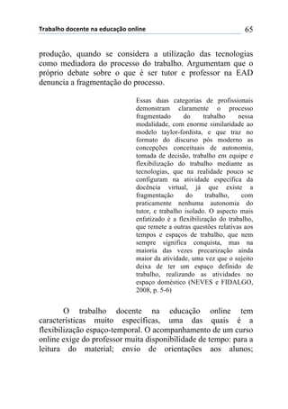 !"#$#%&'()'*+,-+(,#(+).*#/0'(',%1,+( 65
produção, quando se considera a utilização das tecnologias
como mediadora do processo do trabalho. Argumentam que o
próprio debate sobre o que é ser tutor e professor na EAD
denuncia a fragmentação do processo.
Essas duas categorias de profissionais
demonstram claramente o processo
fragmentado do trabalho nessa
modalidade, com enorme similaridade ao
modelo taylor-fordista, e que traz no
formato do discurso pós moderno as
concepções conceituais de autonomia,
tomada de decisão, trabalho em equipe e
flexibilização do trabalho mediante as
tecnologias, que na realidade pouco se
configuram na atividade específica da
docência virtual, já que existe a
fragmentação do trabalho, com
praticamente nenhuma autonomia do
tutor, e trabalho isolado. O aspecto mais
enfatizado é a flexibilização do trabalho,
que remete a outras questões relativas aos
tempos e espaços de trabalho, que nem
sempre significa conquista, mas na
maioria das vezes precarização ainda
maior da atividade, uma vez que o sujeito
deixa de ter um espaço definido de
trabalho, realizando as atividades no
espaço doméstico (NEVES e FIDALGO,
2008, p. 5-6)
O trabalho docente na educação online tem
características muito específicas, uma das quais é a
flexibilização espaço-temporal. O acompanhamento de um curso
online exige do professor muita disponibilidade de tempo: para a
leitura do material; envio de orientações aos alunos;
 