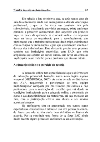 !"#$#%&'()'*+,-+(,#(+).*#/0'(',%1,+( 67
Em relação a isto se observa que, se após tantos anos de
luta dos educadores ainda não conseguiram a devida valorização
profissional, o que os faz viver em constante luta pela
sobrevivência, trabalhando em vários empregos, existe um longo
caminho a percorrer considerando dois aspectos: em primeiro
lugar na busca da qualidade na educação online; em segundo
lugar na busca de organização para o reconhecimento das
implicações que o trabalho nessa modalidade exige, culminando
com a criação de mecanismos legais que estabeleçam direitos e
deveres dos trabalhadores. Essa discussão precisa estar presente
também nas instituições envolvidas com EAD, que vêm
ampliando suas ofertas de cursos online, sem levar em conta as
implicações desse trabalho para o professor que atua na tutoria.
A educação online e o exercício da tutoria
A educação online tem especificidades que a diferenciam
da educação presencial, baseadas numa nova lógica espaço
temporal (MENDONÇA, 2007). As salas de aula se distribuem
nos AVA, requerendo a participação de uma equipe
multidisciplinar composta por profissionais professores e não
professores, para a realização do trabalho que vai desde as
condições institucionais para a educação online, a concepção do
curso e sua disponibilização na plataforma, até sua execução de
fato, com a participação efetiva dos alunos e seu devido
acompanhamento.
Os professores têm se apresentado nos cursos como
especialistas, conteudistas e tutores e isto tem gerado polêmica,
de forma que não se têm ainda bem definidos os limites da
atuação. Por se constituir uma forma de se fazer EAD ainda
muito recente alguns processos encontram-se em construção.
 