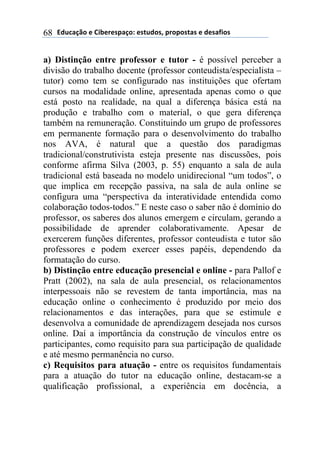 2).*#/0'(+(31$+"+45#/'6(+4-.)'47(5"'5'4-#4(+()+4#81'4(68
a) Distinção entre professor e tutor - é possível perceber a
divisão do trabalho docente (professor conteudista/especialista –
tutor) como tem se configurado nas instituições que ofertam
cursos na modalidade online, apresentada apenas como o que
está posto na realidade, na qual a diferença básica está na
produção e trabalho com o material, o que gera diferença
também na remuneração. Constituindo um grupo de professores
em permanente formação para o desenvolvimento do trabalho
nos AVA, é natural que a questão dos paradigmas
tradicional/construtivista esteja presente nas discussões, pois
conforme afirma Silva (2003, p. 55) enquanto a sala de aula
tradicional está baseada no modelo unidirecional “um todos”, o
que implica em recepção passiva, na sala de aula online se
configura uma “perspectiva da interatividade entendida como
colaboração todos-todos.” E neste caso o saber não é domínio do
professor, os saberes dos alunos emergem e circulam, gerando a
possibilidade de aprender colaborativamente. Apesar de
exercerem funções diferentes, professor conteudista e tutor são
professores e podem exercer esses papéis, dependendo da
formatação do curso.
b) Distinção entre educação presencial e online - para Pallof e
Pratt (2002), na sala de aula presencial, os relacionamentos
interpessoais não se revestem de tanta importância, mas na
educação online o conhecimento é produzido por meio dos
relacionamentos e das interações, para que se estimule e
desenvolva a comunidade de aprendizagem desejada nos cursos
online. Daí a importância da construção de vínculos entre os
participantes, como requisito para sua participação de qualidade
e até mesmo permanência no curso.
c) Requisitos para atuação - entre os requisitos fundamentais
para a atuação do tutor na educação online, destacam-se a
qualificação profissional, a experiência em docência, a
 