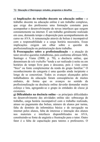 2).*#/0'(+(31$+"+45#/'6(+4-.)'47(5"'5'4-#4(+()+4#81'4(70
e) Implicações do trabalho docente na educação online - o
trabalho docente na educação online é um trabalho complexo,
que exige dos professores uma formação constante para
acompanhar o desenvolvimento de novas interfaces que surgem
constantemente na internet. É um trabalho geralmente realizado
em casa, demanda tempo e disposição para acompanhamento do
curso no AVA. A remuneração através de bolsas é incompatível
com a responsabilidade e a carga horária necessária. Essas
implicações exigem um olhar sobre a questão da
profissionalização ou proletarização deste trabalho.
f) Preocupações sobre a profissionalização – a atuação do
tutor envolve questões trabalhistas, pois conforme afirmam Mill,
Santiago e Viana (2008, p. 70), a docência online, que
denominam de tele trabalho “tende a ser realizado à noite ou em
horários de tempo livre para o descanso, pois é visto como
“bico” ou fonte complementar da renda do grupo familiar.” O
reconhecimento da categoria é uma questão ainda incipiente e
longe de se concretizar. Todos os avanços alcançados pelos
trabalhadores da educação foram conseqüências de muitos
embates, de forma que os avanços no sentido da
profissionalização na docência online deverão demandar muito
esforço e luta, agregando-se o grupo às entidades de classe já
existentes.
g) Dificuldades na docência online - as principais dificuldades
no desenvolvimento das atividades online são: sobrecarga de
trabalho, carga horária incompatível com o trabalho realizado,
atraso no pagamento das bolsas, número de alunos por turma,
falta de domínio da informática básica e de navegação na
internet pelos alunos, falta de interesse e interação dos alunos
nos materiais e interfaces disponibilizados no AVA,
constituindo-se fonte de angústia e frustração para o tutor. Outro
fator é a falta de capacitação para tutores e professores. O
 