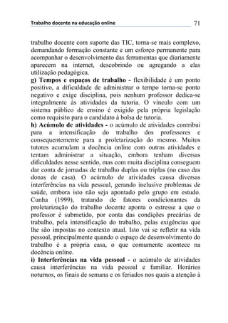 !"#$#%&'()'*+,-+(,#(+).*#/0'(',%1,+( 71
trabalho docente com suporte das TIC, torna-se mais complexo,
demandando formação constante e um esforço permanente para
acompanhar o desenvolvimento das ferramentas que diariamente
aparecem na internet, descobrindo ou agregando a elas
utilização pedagógica.
g) Tempos e espaços de trabalho - flexibilidade é um ponto
positivo, a dificuldade de administrar o tempo torna-se ponto
negativo e exige disciplina, pois nenhum professor dedica-se
integralmente às atividades da tutoria. O vínculo com um
sistema público de ensino é exigido pela própria legislação
como requisito para o candidato à bolsa de tutoria.
h) Acúmulo de atividades - o acúmulo de atividades contribui
para a intensificação do trabalho dos professores e
consequentemente para a proletarização do mesmo. Muitos
tutores acumulam a docência online com outras atividades e
tentam administrar a situação, embora tenham diversas
dificuldades nesse sentido, mas com muita disciplina conseguem
dar conta de jornadas de trabalho duplas ou triplas (no caso das
donas de casa). O acúmulo de atividades causa diversas
interferências na vida pessoal, gerando inclusive problemas de
saúde, embora isto não seja apontado pelo grupo em estudo.
Cunha (1999), tratando de fatores condicionantes da
proletarização do trabalho docente aponta o estresse a que o
professor é submetido, por conta das condições precárias de
trabalho, pela intensificação do trabalho, pelas exigências que
lhe são impostas no contexto atual. Isto vai se refletir na vida
pessoal, principalmente quando o espaço de desenvolvimento do
trabalho é a própria casa, o que comumente acontece na
docência online.
i) Interferências na vida pessoal - o acúmulo de atividades
causa interferências na vida pessoal e familiar. Horários
noturnos, os finais de semana e os feriados nos quais a atenção à
 