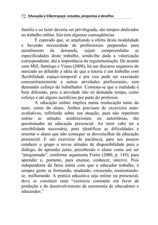 2).*#/0'(+(31$+"+45#/'6(+4-.)'47(5"'5'4-#4(+()+4#81'4(72
família e ao lazer deveria ser privilegiada, são tempos dedicados
ao trabalho online. Isto tem algumas conseqüências
É esperado que, se ampliando a oferta desta modalidade
e havendo necessidade de profissionais preparados para
atendimento da demanda, sejam compreendidas as
especificidades deste trabalho, sendo-lhe dada a valorização
correspondente, daí a importância da regulamentação. De acordo
com Mill, Santiago e Viana (2008), há um discurso enganoso do
mercado ao difundir a idéia de que a tutoria é um trabalho com
flexibilidade espaço-temporal e por isso pode ser executado
concomitantemente a outras atividades profissionais, sem
demandar esforço do trabalhador. Constata-se que a realidade é
bem diferente, pois a atividade não só demanda tempo, como
esforço e até alguns sacrifícios por parte do professor.
A educação online implica numa reeducação tanto do
tutor, como do aluno. Ambos precisam de exercícios auto-
avaliativos, refletindo sobre sua atuação, para não repetirem
online as atitudes unidirecionais ou autoritárias, tão
questionadas na educação presencial. Ao tutor cabe ter a
sensibilidade necessária, para identificar as dificuldades e
orientar o aluno que não consegue se desvencilhar da educação
presencial. E um exercício de paciência, para aos poucos
conduzir o grupo a novas atitudes de disponibilidade para o
diálogo, de aprender junto, percebendo o aluno como um ser
“programado”, conforme argumenta Freire (2006, p. 145), para
aprender e, portanto, para ensinar, conhecer, intervir. Pois
independente da faixa etária com que o educador trabalhe, é
sempre gente se formando, mudando, crescendo, reorientando-
se, melhorando. A prática educativa seja online ou presencial,
deve se constituir num “exercício constante em favor da
produção e do desenvolvimento da autonomia de educadores e
educandos.”
 