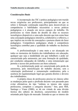 !"#$#%&'()'*+,-+(,#(+).*#/0'(',%1,+( 73
Considerações finais
A incorporação das TIC à prática pedagógica tem trazido
novas exigências aos professores, principalmente no que se
refere à formação continuada específica para desenvolvam as
competências e habilidades necessárias a novas práticas
pedagógicas e à atuação em novos espaços de trabalho. Os
professores se vêem diante do desafio de aliar os recursos
tecnológicos disponíveis a uma ação docente que tem como base
uma concepção pedagógica interativa, colaborativa e reflexiva, o
que implica em revisão de concepções e posturas diante do fazer
pedagógico. Competência pedagógica aliada à competência
tecnológica contribui para a qualidade do trabalho na docência
online.
A profissionalização é uma meta a ser alcançada em
todos os momentos da história dos trabalhadores em educação,
qualquer que seja a modalidade em que trabalhem e pode ser
caracterizada pela autonomia, por uma formação de qualidade,
por condições adequadas de trabalho, e uma remuneração que
permita o acesso dos professores aos bens culturais.
Já a proletarização pode ser caracterizada pela perda da
autonomia, pela intensificação do trabalho docente, sem a
valorização profissional e remuneração condizentes; pela a
ausência de regulamentação legal que garanta direitos e deveres
dos trabalhadores.
A própria classe de professores precisa ter clareza sobre
as mudanças pelas quais a profissão docente vem passando para
evitar afirmativas do tipo “embora os tutores não sejam
professores, compõem a categoria docente.” Isto, para Mill,
Santiago e Viana (2008), se dá em virtude de uma divisão
técnica dos saberes da docência, característica do modelo
orientado pela lógica do mercado. Entende-se que os tutores são
 