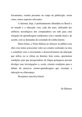 ferramentas, estarão presentes no corpo da publicação, assim
como, outros aspectos relevantes.
A Internet, hoje, é profundamente difundida no Brasil e
no mundo e a educação vem, cada dia mais, utilizando dos
artifícios tecnológicos dos computadores em rede para criar
situações de aprendizagem condizentes com o mundo atual e, de
acordo, com as demandas da sociedade do conhecimento.
Desta forma, a Virtus Editora ao oferecer ao público esta
obra vem tentar acrescentar valor aos estudos realizados na área
e contribuir com o crescimento e desenvolvimento da educação
que utiliza ou se efetua na Internet, bem como, oportunizar
condições para que pesquisadores de língua portuguesa possam
divulgar suas investigações e, assim, criarem condições para o
debate do processo ensino-aprendizagem que circunda a
educação no ciberespaço.
Desejamos uma boa leitura!
Os Editores
 