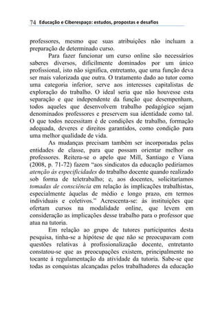 2).*#/0'(+(31$+"+45#/'6(+4-.)'47(5"'5'4-#4(+()+4#81'4(74
professores, mesmo que suas atribuições não incluam a
preparação de determinado curso.
Para fazer funcionar um curso online são necessários
saberes diversos, dificilmente dominados por um único
profissional, isto não significa, entretanto, que uma função deva
ser mais valorizada que outra. O tratamento dado ao tutor como
uma categoria inferior, serve aos interesses capitalistas de
exploração do trabalho. O ideal seria que não houvesse esta
separação e que independente da função que desempenham,
todos aqueles que desenvolvem trabalho pedagógico sejam
denominados professores e preservem sua identidade como tal.
O que todos necessitam é de condições de trabalho, formação
adequada, deveres e direitos garantidos, como condição para
uma melhor qualidade de vida.
As mudanças precisam também ser incorporadas pelas
entidades de classe, para que possam orientar melhor os
professores. Reitera-se o apelo que Mill, Santiago e Viana
(2008, p. 71-72) fazem “aos sindicatos da educação pediríamos
atenção às especificidades do trabalho docente quando realizado
sob forma de teletrabalho; e, aos docentes, solicitaríamos
tomadas de consciência em relação às implicações trabalhistas,
especialmente àquelas de médio e longo prazo, em termos
individuais e coletivos.” Acrescenta-se: às instituições que
ofertam cursos na modalidade online, que levem em
consideração as implicações desse trabalho para o professor que
atua na tutoria.
Em relação ao grupo de tutores participantes desta
pesquisa, tinha-se a hipótese de que não se preocupavam com
questões relativas à profissionalização docente, entretanto
constatou-se que as preocupações existem, principalmente no
tocante à regulamentação da atividade da tutoria. Sabe-se que
todas as conquistas alcançadas pelos trabalhadores da educação
 