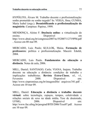 !"#$#%&'()'*+,-+(,#(+).*#/0'(',%1,+( 77
HYPÓLITO, Álvaro M. Trabalho docente e profissionalização:
sonho prometido ou sonho negado? In: VEIGA, Ilma; CUNHA,
Maria Isabel (orgs.). Desmistificando a profissionalização do
magistério. Campinas: Papirus, 1999.
MENDONÇA, Alzino F. Docência online: a virtualização do
ensino. Disponível em
http://www.abed.org.br/congresso2007/tc/552007112719PM.pdf
. Acesso em 08 mar 09.
MERCADO, Luis Paulo; KULLOK, Maísa. Formação de
professores: política e profissionalização. Maceió: Edufal,
2004.
MERCADO, Luis Paulo. Fundamentos da educação a
distância. Notas de aula, 2006.
MILL, Daniel; SANTIAGO, Carla; VIANA, Inajara. Trabalho
docente na educação a distância: condições de trabalho e
implicações trabalhistas. Revista Extra-Classe, n1, v1,
Fevereiro 2008. Disponível em:
http://www.sinprominas.org.br/imagensDin/ arquivos/341.pdf .
Acesso em 10 mar 09.
MILL, Daniel. Educação a distância e trabalho docente
virtual: sobre tecnologia, espaços, tempos, coletividade e
relações sociais de sexo na idade mídia. Tese de doutorado,
UFMG, 2006. Disponível em:
http://www.fae.ufmg.br/posgrad/BTD/2006/Tese07.pdf. Acesso
em 10 mar 09.
 