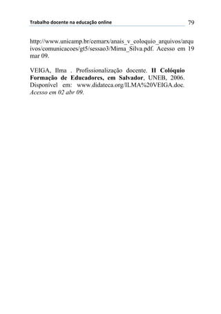 !"#$#%&'()'*+,-+(,#(+).*#/0'(',%1,+( 79
http://www.unicamp.br/cemarx/anais_v_coloquio_arquivos/arqu
ivos/comunicacoes/gt5/sessao3/Mirna_Silva.pdf. Acesso em 19
mar 09.
VEIGA, Ilma . Profissionalização docente. II Colóquio
Formação de Educadores, em Salvador, UNEB, 2006.
Disponível em: www.didateca.org/ILMA%20VEIGA.doc.
Acesso em 02 abr 09.
 