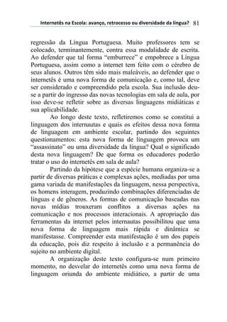 !"#$%"$#&'(")(*'+,-).()/)"0,1(%$#%,+$'',(,2(34/$%'43)3$(3)(-5"62)7( 81
regressão da Língua Portuguesa. Muito professores tem se
colocado, terminantemente, contra essa modalidade de escrita.
Ao defender que tal forma “emburrece” e empobrece a Língua
Portuguesa, assim como a internet tem feito com o cérebro de
seus alunos. Outros têm sido mais maleáveis, ao defender que o
internetês é uma nova forma de comunicação e, como tal, deve
ser considerado e compreendido pela escola. Sua inclusão deu-
se a partir do ingresso das novas tecnologias em sala de aula, por
isso deve-se refletir sobre as diversas linguagens midiáticas e
sua aplicabilidade.
Ao longo deste texto, refletiremos como se constitui a
linguagem dos internautas e quais os efeitos dessa nova forma
de linguagem em ambiente escolar, partindo dos seguintes
questionamentos: esta nova forma de linguagem provoca um
“assassinato” ou uma diversidade da língua? Qual o significado
desta nova linguagem? De que forma os educadores poderão
tratar o uso do internetês em sala de aula?
Partindo da hipótese que a espécie humana organiza-se a
partir de diversas práticas e complexas ações, mediadas por uma
gama variada de manifestações da linguagem, nessa perspectiva,
os homens interagem, produzindo combinações diferenciadas de
línguas e de gêneros. As formas de comunicação baseadas nas
novas mídias trouxeram conflitos a diversas ações na
comunicação e nos processos interacionais. A apropriação das
ferramentas da internet pelos internautas possibilitou que uma
nova forma de linguagem mais rápida e dinâmica se
manifestasse. Compreender esta manifestação é um dos papeis
da educação, pois diz respeito à inclusão e a permanência do
sujeito no ambiente digital.
A organização deste texto configura-se num primeiro
momento, no desvelar do internetês como uma nova forma de
linguagem oriunda do ambiente midiático, a partir de uma
 
