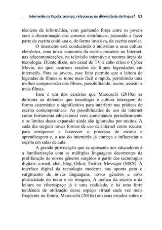 !"#$%"$#&'(")(*'+,-).()/)"0,1(%$#%,+$'',(,2(34/$%'43)3$(3)(-5"62)7( 83
técnicos de informática, vem ganhando força entre os jovens
com a disseminação dos correios eletrônicos, passando a fazer
parte da escrita cotidiana e, de forma invasiva, da escrita escolar.
O internetês está conduzindo o indivíduo a uma cultura
eletrônica, uma nova economia da escrita presente na Internet,
nas telecomunicações, na televisão interativa e noutras áreas da
tecnologia. Diante disso, um canal de TV a cabo criou o Cyber
Movie, no qual ocorrem sessões de filmes legendados em
internetês. Para os jovens, esse feito permite que a leitura de
legendas de filmes se torne mais fácil e rápida, permitindo uma
melhor compreensão dos filmes, possibilitando, assim, assistir a
mais filmes.
Esse é um dos cenários que Marcuschi (2010a) se
defronta ao defender que tecnologia e cultura interagem de
forma sistemática e significativa para interferir nas práticas de
escrita contemporâneas. As possibilidades de uso da internet
como ferramenta educacional vem aumentando periodicamente
e os limites dessa expansão ainda são ignorados por muitos. A
cada dia surgem novas formas de uso da internet como recurso
para enriquecer e favorecer o processo de ensino e
aprendizagem e, o uso do internetês já começa a influenciar a
escrita em salas de aula.
A grande provocação que se apresenta aos educadores é
a familiarização com as múltiplas linguagens decorrentes da
proliferação de novos gêneros surgidos a partir das tecnologias
digitais: e-mail, chat, blog, Orkut, Twitter, Messager (MSN). A
interface digital da tecnologia moderna nos aponta para o
surgimento de novas linguagens, novos gêneros e nova
plasticidade do texto e da imagem. A prática da escrita e da
leitura no ciberespaço já é uma realidade, e há uma forte
tendência de utilização desse espaço virtual cada vez mais
freqüente no futuro. Marcuschi (2010a) em seus estudos sobre o
 