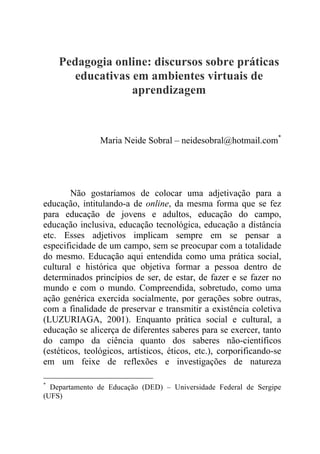 Pedagogia online: discursos sobre práticas
educativas em ambientes virtuais de
aprendizagem
Maria Neide Sobral – neidesobral@hotmail.com*
Não gostaríamos de colocar uma adjetivação para a
educação, intitulando-a de online, da mesma forma que se fez
para educação de jovens e adultos, educação do campo,
educação inclusiva, educação tecnológica, educação a distância
etc. Esses adjetivos implicam sempre em se pensar a
especificidade de um campo, sem se preocupar com a totalidade
do mesmo. Educação aqui entendida como uma prática social,
cultural e histórica que objetiva formar a pessoa dentro de
determinados princípios de ser, de estar, de fazer e se fazer no
mundo e com o mundo. Compreendida, sobretudo, como uma
ação genérica exercida socialmente, por gerações sobre outras,
com a finalidade de preservar e transmitir a existência coletiva
(LUZURIAGA, 2001). Enquanto prática social e cultural, a
educação se alicerça de diferentes saberes para se exercer, tanto
do campo da ciência quanto dos saberes não-científicos
(estéticos, teológicos, artísticos, éticos, etc.), corporificando-se
em um feixe de reflexões e investigações de natureza
*
Departamento de Educação (DED) – Universidade Federal de Sergipe
(UFS)
 