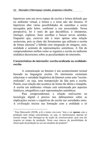 ((*32+)08,($(94:$%$';)0,.($'#23,'1(;%,;,'#)'($(3$')<4,'(84
hipertexto com um novo espaço de escrita e leitura defende que
no ambiente virtual, a leitura e o texto não são lineares. O
hipertexto abre várias possibilidades de caminhos a serem
navegados pelo leitor, conforme a sua necessidade. Nessa
perspectiva, ler é mais do que decodificar, é interpretar,
interagir, explorar, fazer escolhas e buscar novos sentidos.
Enquanto que, escrever não é mais apenas uma relação
assíncrona, pois os chats são ferramentas que utilizam a escrita
de forma síncrona1
e híbrida com integração de imagens, sons,
oralidade e acúmulo de representações semióticas. A fim de
compreendermos melhor como se organiza a escrita no ambiente
midiático decorremos sobre as peculiaridades do internetês.
Características do internetês: escrita-oralizada ou oralidade-
escrita
A comunicação na Internet é um acontecimento textual
baseado na linguagem escrita. Os internautas costumam
relacionar a variedade lingüística da Internet como uma "escrita-
oralizada", ou seja, uma transposição da fala para a escrita.
Porém, essa relação não acontece de forma tão direta e tranqüila.
A escrita em ambientes virtuais está entremeada por aspectos
fonéticos, ortográficos e por representações semióticas.
Para compreendermos a relação oral/escrito na
tecnologia digital é preciso nos debruçarmos sobre as
implicações sociais e cognitivas da escrita nas sociedades orais.
A civilização iniciou sua formação com a oralidade e só
1
Para Marcuschi (2010b, p.4) o termo sincronia “tem a ver apenas com a
produção num tempo concomitante, ou seja, os interlocutores operam no
mesmo tempo. Isto distingue-se da noção de simultaneidade, pois esta diz
respeito ao tempo de produção. Neste caso trata-se da possibilidade de
observação da produção no seu ato imediato de produzir”.
 