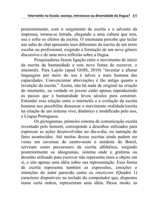 !"#$%"$#&'(")(*'+,-).()/)"0,1(%$#%,+$'',(,2(34/$%'43)3$(3)(-5"62)7( 85
posteriormente, com o surgimento da escrita e o advento da
imprensa, tornou-se letrada, chegando a uma cultura que tem,
usa e sofre os efeitos da escrita. O internauta percebe que teclar
nas salas de chat apresenta usos diferentes da escrita de um texto
escolar ou profissional, exigindo a formação de um novo gênero
discursivo e de uma nova reflexão sobre a língua.
Pesquisadores fazem ligação entre o movimento de início
da escrita da humanidade e esta nova forma de escrever, o
internetês. Para Lajolo (apud GOIS, 2010) “inventar e alterar
linguagens por meio do uso é talvez a mais humana das
capacidades. Convencionar abreviações é tão antigo quanto a
invenção da escrita.” Assim, não há nada de original na criação
do internetês, na verdade os jovens estão apenas reproduzindo
os passos que a humanidade levou séculos para construir.
Entender essa relação entre o internetês e a evolução da escrita
humana nos possibilita demarcar o movimento oralidade/escrita
na criação de um sistema vivo, dinâmico e modificado pelo uso,
a Língua Portuguesa.
Os pictogramas, primeiro sistema de comunicação escrita
inventado pelo homem, corresponde a desenhos utilizados para
expressar as ações desenvolvidas no dia-a-dia, ou narração de
fatos acontecidos. Até muitas dessas escritas ainda podem ser
vistas em cavernas do centro-oeste e nordeste do Brasil,
serviram como precursores da escrita alfabética, surgindo
posteriormente os ideogramas, sistema onde o grafema ou
desenho utilizado para escrever não representa mais o objeto em
si, e sim apenas uma idéia sobre sua representação. Essa forma
de escrita representa também as expressões, emoções e
intenções do autor parecido como os emoticons (Quadro 1)
caracteres disponíveis no teclado do computador que, dispostos
numa certa ordem, representam uma idéia. Desse modo, as
 