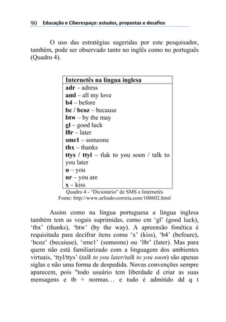 ((*32+)08,($(94:$%$';)0,.($'#23,'1(;%,;,'#)'($(3$')<4,'(90
O uso das estratégias sugeridas por este pesquisador,
também, pode ser observado tanto no inglês como no português
(Quadro 4).
Internetês na língua inglesa
adr – adress
aml – all my love
b4 – before
bc / bcoz – because
btw – by the may
gl – good luck
l8r – later
sme1 – someone
thx – thanks
ttys / ttyl – tlak to you soon / talk to
you later
u – you
ur – you are
x – kiss
Quadro 4 - "Dicionário" de SMS e Internetês
Fonte: http://www.arlindo-correia.com/100602.html
Assim como na língua portuguesa a língua inglesa
também tem as vogais suprimidas, como em ‘gl’ (good luck),
‘thx’ (thanks), ‘btw’ (by the way). A apreensão fonética é
requisitada para decifrar itens como ‘x’ (kiss), ‘b4’ (befoure),
‘bcoz’ (becaiuse), ‘sme1’ (someone) ou ‘l8r’ (later). Mas para
quem não está familiarizado com a linguagem dos ambientes
virtuais, ‘ttyl/ttys’ (talk to you later/talk to you soon) são apenas
siglas e não uma forma de despedida. Novas convenções sempre
aparecem, pois "todo usuário tem liberdade d criar as suas
mensagens e tb + normas… e tudo é admitido dd q t
 