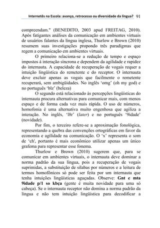 !"#$%"$#&'(")(*'+,-).()/)"0,1(%$#%,+$'',(,2(34/$%'43)3$(3)(-5"62)7( 91
compreendam." (BENEDITO, 2003 apud FREITAG, 2010).
Após fatigantes análises da comunicação em ambientes virtuais
de usuários falantes da língua inglesa, Thurlow e Brown (2010)
resumem suas investigações propondo três paradigmas que
regem a comunicação em ambientes virtuais.
O primeiro relaciona-se a redução de tempo e espaço
impostos à interação síncrona e dependem da agilidade e rapidez
do internauta. A capacidade de recuperação de vogais requer a
intuição lingüística do remetente e do receptor. O internauta
deve excluir apenas as vogais que facilmente o remetente
recuperará, sem ambigüidades. No inglês ‘omg’ (oh my god) e
no português ‘blz’ (beleza)
O segundo está relacionado às percepções lingüísticas do
internauta procura alternativas para comunicar mais, com menos
espaço e de forma cada vez mais rápida. O uso de números,
homofonia é uma alternativa muito engenhosa que agiliza a
interação. No inglês, ‘l8r’ (later) e no português ‘9idade’
(novidade).
Por fim, o terceiro refere-se a aproximação fonológica,
representando a quebra das convenções ortográficas em favor da
economia e agilidade na comunicação. O ‘x’ representa o som
de ‘ch', portanto é mais econômico utilizar apenas um único
grafema para representar esse fonema.
Thurlow e Brown (2010) sugerem que, para se
comunicar em ambientes virtuais, o internauta deve dominar a
norma padrão da sua língua, pois a recuperação de vogais
suprimidas, a substituição de sílabas por números e a leitura de
termos homofônicos só pode ser feita por um internauta que
tenha intuições lingüísticas aguçadas. Observe: Gnt e mta
9idade p/1 so kbça (gente é muita novidade para uma só
cabeça). Se o internauta receptor não domina a norma padrão da
língua e não tem intuição lingüística para decodificar a
 