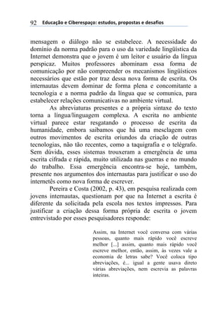 ((*32+)08,($(94:$%$';)0,.($'#23,'1(;%,;,'#)'($(3$')<4,'(92
mensagem o diálogo não se estabelece. A necessidade do
domínio da norma padrão para o uso da variedade lingüística da
Internet demonstra que o jovem é um leitor e usuário da língua
perspicaz. Muitos professores abominam essa forma de
comunicação por não compreender os mecanismos lingüísticos
necessários que estão por traz dessa nova forma de escrita. Os
internautas devem dominar de forma plena e concomitante a
tecnologia e a norma padrão da língua que se comunica, para
estabelecer relações comunicativas no ambiente virtual.
As abreviaturas presentes e a própria sintaxe do texto
torna a língua/linguagem complexa. A escrita no ambiente
virtual parece estar resgatando o processo de escrita da
humanidade, embora saibamos que há uma mesclagem com
outros movimentos de escrita oriundos da criação de outras
tecnologias, não tão recentes, como a taquigrafia e o telégrafo.
Sem dúvida, esses sistemas trouxeram a emergência de uma
escrita cifrada e rápida, muito utilizada nas guerras e no mundo
do trabalho. Essa emergência encontra-se hoje, também,
presente nos argumentos dos internautas para justificar o uso do
internetês como nova forma de escrever.
Pereira e Costa (2002, p. 43), em pesquisa realizada com
jovens internautas, questionam por que na Internet a escrita é
diferente da solicitada pela escola nos textos impressos. Para
justificar a criação dessa forma própria de escrita o jovem
entrevistado por esses pesquisadores responde:
Assim, na Internet você conversa com várias
pessoas, quanto mais rápido você escreve
melhor [...] assim, quanto mais rápido você
escreve melhor, então, assim, às vezes vale a
economia de letras sabe? Você coloca tipo
abreviações, é... igual a gente usava direto
várias abreviações, nem escrevia as palavras
inteiras.
 