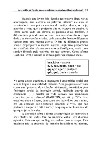 !"#$%"$#&'(")(*'+,-).()/)"0,1(%$#%,+$'',(,2(34/$%'43)3$(3)(-5"62)7( 93
Quando este jovem fala “igual a gente usava direto várias
abreviações, nem escrevia as palavras inteiras” ele está se
remetendo a uma prática comum de muitos alunos, ou seja,
abreviar o texto que o professor dita ou escreve no quadro. A
forma como cada um abrevia as palavras ditas, também, é
diferenciada, pois de acordo com o seu entendimento, o tempo
dado e as convenções criadas, cada um acaba fazendo diferentes
versões para uma mesma escrita. O fato de diferentes grupos
sociais empregarem o mesmo sistema lingüístico proporciona
um manifesto das palavras com valores ideológicos, tendo o seu
sentido firmado pelo contexto em que ocorrem. Como afirma
Bakhtin (1997) o sentido se evoca a partir da situação social.
No cerne dessas questões, a linguagem é uma prática social que
tem na língua a sua realidade material. A língua passa a ser vista
como um “processo de evolução ininterrupto, constituído pelo
fenômeno social da interação verbal, realizada através da
enunciação […] penetra na vida através dos enunciados
concretos que a realizam” (BAKHTIN, op. cit, p. 282). Esse
estudioso situa a língua, bem como aos indivíduos que a usam,
em um contexto sócio-histórico dinâmico e vivo, que não
pertence a ninguém e está a serviço de qualquer ser humano e de
qualquer juízo de valor.
A discussão sobre a forma de abreviação do internetês e
seus efeitos em textos fora do ambiente virtual tem dividido
opiniões. Entendo que as línguas mudam com o tempo. Esta
mudança não se processa de maneira instantânea ou abrupta,
bca, kbça = cabeça
n, ñ, não, naum, naun = não
qq, qqr, qqer = qualquer
qdo, qnd, qndo = quando
 