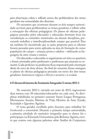 Educação do campo, artes e formação docente
98
para observação, coleta e reflexão acerca das problemáticas dos temas
geradores nas comunidades dos discentes.
Os encontros que ocorreram durante os dois tempos universi-
dade serviram para problematizar os temas geradores e refletir sobre
a concepção das oficinas pedagógicas. Os planos de oficinas peda-
gógicas pensados pelos educandos e educandas deveriam levar em
consideração os conteúdos ministrados nas demais disciplinas, pro-
curando trabalhar a interdisciplinaridade sempre que possível. Para
tal, também foi incentivado que as ações propostas para as oficinas
fossem pensadas para serem aplicadas na área de formação do curso:
populações do campo – crianças, jovens e adultos – utilizando as lin-
guagens de artes visuais e música.
Os educandos e educandas se organizaram em trios ou quartetos
e foram orientados pelos professores e professoras que atuavam no se-
mestre.Cada professor ou professora ficou responsável pela orientação
direta de cerca de doze alunos. Ao final do semestre, foram entregues
os planos de oficinas pedagógicas pensadas em torno dos dois temas
geradores: Intolerância religiosa e Direito à memória e à verdade.
6 O desenvolvimento do Seminário Integrador I:turma 2015.1
No semestre 2015.1, iniciado em maio de 2015, ingressaram
duas turmas com 50 educandos/educandas em cada uma. As disci-
plinas trabalhadas no primeiro semestre foram Língua Portuguesa;
Movimentos Sociais; História de Vida; História da Arte; Estado,
Sociedade e Questões Agrárias.
O tema gerador escolhido pelos docentes para trabalhar foi
Conhecendo a comunidade. Durante o primeiro tempo universidade,
a primeira atividade do seminário integrador para os alunos foi a
participação na II Jornada Universitária pela Reforma Agrária, even-
to que contou com algumas palestras sobre Análise de Conjuntura
EDU CAMPO ARTES E FORMAÇÃO DOCENTE_V2.indd 98 23/05/2017 16:14:47
 