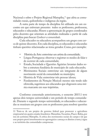 Interdisciplinaridade e Licenciatura em Educação do Campo
99
Nacional e sobre o Projeto Regional Matopiba,11
que afeta as comu-
nidades rurais, quilombolas e indígenas da região.
A outra parte do tempo da disciplina foi utilizada em um en-
contro em que estiveram presentes todos os professores, professoras,
educandos e educandas. Houve a apresentação de grupos coordenados
pelos docentes que orientam as atividades realizadas a partir de cada
disciplina para buscar Conhecer a comunidade.
Cada educador ou educadora acompanhou um grupo com cer-
ca de quinze discentes.Em cada disciplina,os educandos e educandas
tinham questões relacionadas ao tema gerador. Como, por exemplo:
•	 História da Arte: entrevistar um artista da comunidade;
•	 Língua Portuguesa: observar e registrar os modos de falar e
de escrever de cada comunidade;
•	 Estado, Sociedade e Questões Agrárias: levantar dados so-
bre a estrutura fundiária do município de cada educando;
•	 Movimentos Sociais: entrevistar um integrante de algum
movimento social da comunidade ou município;
•	 História de Vida: entrevistar três pessoas idosas;
•	 Fundamentos da Notação Musical: mesmo não tendo sido
oferecida,sugerimos aos educandos que elegessem uma mú-
sica marcante em suas trajetórias.
Conforme comentado anteriormente, o semestre 2015.1 teve
apenas dois tempos universidade e um período de tempo comunida-
de. Durante o segundo tempo universidade, os educandos e educan-
das se reuniram em grupos com os professores para resolver questões
11 Trata-se de um projeto do governo federal para promover a agricultura
empresarial em quatro estados brasileiros: Maranhão,Tocantins, Piauí e Bahia, por
isso do acrônimo Matopiba. A crítica dos movimentos sociais do campo é de que
esse projeto prevê investimentos no agronegócio e ameaça os direitos à terra,à água
e ao território das comunidades camponesas.
EDU CAMPO ARTES E FORMAÇÃO DOCENTE_V2.indd 99 23/05/2017 16:14:47
 