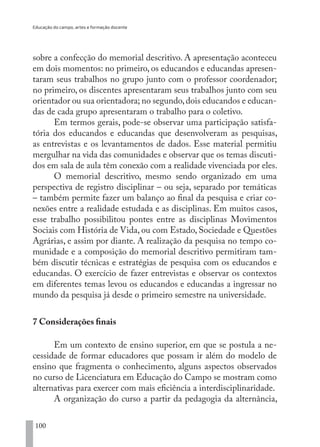 Educação do campo, artes e formação docente
100
sobre a confecção do memorial descritivo. A apresentação aconteceu
em dois momentos: no primeiro, os educandos e educandas apresen-
taram seus trabalhos no grupo junto com o professor coordenador;
no primeiro, os discentes apresentaram seus trabalhos junto com seu
orientador ou sua orientadora; no segundo,dois educandos e educan-
das de cada grupo apresentaram o trabalho para o coletivo.
Em termos gerais, pode-se observar uma participação satisfa-
tória dos educandos e educandas que desenvolveram as pesquisas,
as entrevistas e os levantamentos de dados. Esse material permitiu
mergulhar na vida das comunidades e observar que os temas discuti-
dos em sala de aula têm conexão com a realidade vivenciada por eles.
O memorial descritivo, mesmo sendo organizado em uma
perspectiva de registro disciplinar – ou seja, separado por temáticas
– também permite fazer um balanço ao final da pesquisa e criar co-
nexões entre a realidade estudada e as disciplinas. Em muitos casos,
esse trabalho possibilitou pontes entre as disciplinas Movimentos
Sociais com História de Vida, ou com Estado, Sociedade e Questões
Agrárias, e assim por diante. A realização da pesquisa no tempo co-
munidade e a composição do memorial descritivo permitiram tam-
bém discutir técnicas e estratégias de pesquisa com os educandos e
educandas. O exercício de fazer entrevistas e observar os contextos
em diferentes temas levou os educandos e educandas a ingressar no
mundo da pesquisa já desde o primeiro semestre na universidade.
7 Considerações finais
Em um contexto de ensino superior, em que se postula a ne-
cessidade de formar educadores que possam ir além do modelo de
ensino que fragmenta o conhecimento, alguns aspectos observados
no curso de Licenciatura em Educação do Campo se mostram como
alternativas para exercer com mais eficiência a interdisciplinaridade.
A organização do curso a partir da pedagogia da alternância,
EDU CAMPO ARTES E FORMAÇÃO DOCENTE_V2.indd 100 23/05/2017 16:14:47
 