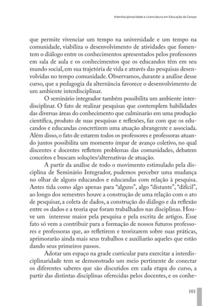 Interdisciplinaridade e Licenciatura em Educação do Campo
101
que permite vivenciar um tempo na universidade e um tempo na
comunidade, viabiliza o desenvolvimento de atividades que fomen-
tem o diálogo entre os conhecimentos apresentados pelos professores
em sala de aula e os conhecimentos que os educandos têm em seu
mundo social,em sua trajetória de vida e através das pesquisas desen-
volvidas no tempo comunidade. Observamos, durante a análise desse
curso, que a pedagogia da alternância favorece o desenvolvimento de
um ambiente interdisciplinar.
O seminário integrador também possibilita um ambiente inter-
disciplinar. O fato de realizar pesquisas que contemplem habilidades
das diversas áreas do conhecimento que culminarão em uma produção
científica, produto de suas pesquisas e reflexões, faz com que os edu-
candos e educandas concretizem uma atuação abrangente e associada.
Além disso,o fato de estarem todos os professores e professoras atuan-
do juntos possibilita um momento ímpar de avanço coletivo, no qual
discentes e docentes refletem problemas das comunidades, debatem
conceitos e buscam soluções/alternativas de atuação.
A partir da análise de todo o movimento estimulado pela dis-
ciplina de Seminário Integrador, pudemos perceber uma mudança
no olhar de alguns educandos e educandas com relação à pesquisa.
Antes tida como algo apenas para “alguns”, algo “distante”, “difícil”,
ao longo dos semestres houve a construção de uma relação com o ato
de pesquisar, a coleta de dados, a construção do diálogo e da reflexão
entre os dados e a teoria que foram trabalhados nas disciplinas. Hou-
ve um interesse maior pela pesquisa e pela escrita de artigos. Esse
fato só vem a contribuir para a formação de nossos futuros professo-
res e professoras que, ao refletirem e teorizarem sobre suas práticas,
aprimorarão ainda mais seus trabalhos e auxiliarão aqueles que estão
dando seus primeiros passos.
Adotar um espaço na grade curricular para exercitar a interdis-
ciplinaridade tem se demonstrado um meio pertinente de conectar
os diferentes saberes que são discutidos em cada etapa do curso, a
partir das distintas disciplinas oferecidas pelos docentes, e os conhe-
EDU CAMPO ARTES E FORMAÇÃO DOCENTE_V2.indd 101 23/05/2017 16:14:47
 