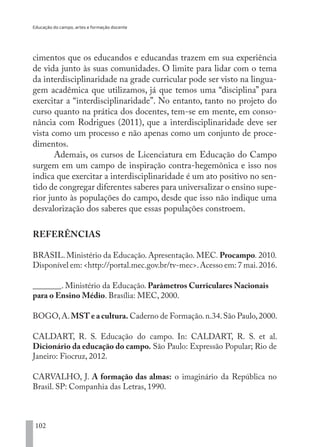Educação do campo, artes e formação docente
102
cimentos que os educandos e educandas trazem em sua experiência
de vida junto às suas comunidades. O limite para lidar com o tema
da interdisciplinaridade na grade curricular pode ser visto na lingua-
gem acadêmica que utilizamos, já que temos uma “disciplina” para
exercitar a “interdisciplinaridade”. No entanto, tanto no projeto do
curso quanto na prática dos docentes, tem-se em mente, em conso-
nância com Rodrigues (2011), que a interdisciplinaridade deve ser
vista como um processo e não apenas como um conjunto de proce-
dimentos.
Ademais, os cursos de Licenciatura em Educação do Campo
surgem em um campo de inspiração contra-hegemônica e isso nos
indica que exercitar a interdisciplinaridade é um ato positivo no sen-
tido de congregar diferentes saberes para universalizar o ensino supe-
rior junto às populações do campo, desde que isso não indique uma
desvalorização dos saberes que essas populações constroem.
REFERÊNCIAS
BRASIL. Ministério da Educação. Apresentação. MEC. Procampo. 2010.
Disponível em: <http://portal.mec.gov.br/tv-mec>.Acesso em: 7 mai.2016.
_______. Ministério da Educação. Parâmetros Curriculares Nacionais
para o Ensino Médio. Brasília: MEC, 2000.
BOGO,A.MST e a cultura. Caderno de Formação.n.34.São Paulo,2000.
CALDART, R. S. Educação do campo. In: CALDART, R. S. et al.
Dicionário da educação do campo. São Paulo: Expressão Popular; Rio de
Janeiro: Fiocruz, 2012.
CARVALHO, J. A formação das almas: o imaginário da República no
Brasil. SP: Companhia das Letras, 1990.
EDU CAMPO ARTES E FORMAÇÃO DOCENTE_V2.indd 102 23/05/2017 16:14:47
 