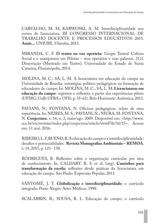 Interdisciplinaridade e Licenciatura em Educação do Campo
103
CARVALHO, M. M, KARWOSKI, A. M. Interdisciplinaridade nos
cursos de licenciatura. III CONGRESSO INTERNACIONAL DE
TRABALHO DOCENTE E PROCESSOS EDUCATIVOS. 2015.
Anais... UNIUBE. Uberaba, 2015.
MIRANDA, C. F. O teatro na voz operária: Grupo Teatral Cultura
Social e o anarquismo em Pelotas – seus operários e suas palavras. 211f.
Dissertação (Mestrado em Teatro). Universidade do Estado de Santa
Catarina, Florianópolis, 2014.
MOLINA, M. C.; SÁ, L. M. A licenciatura em educação do campo na
Universidade de Brasília: estratégias político pedagógicas na formação de
educadores do campo. In: MOLINA, M. C.; SÁ, L. M. Licenciaturas em
educação do campo: registros e reflexões a partir das experiências-piloto
(UFMG; UnB; UFBA e UFS).p.35-62).Belo Horizonte: Autêntica,2011.
PAVIANI, N.; FONTANA, N. Oficinas pedagógicas: relato de uma
experiência. In: NEIRES, M. S.; PAVIANI, N.; NIURA, M. FONTANA,
N. Conjectura. v. 14, n. 2, maio/ago. 2009. Disponível em: <http://www.
ucs.br/etc/revistas/index.php/conjectura/article/viewFile/16/15>. Acesso
em: 11 mai. 2016.
RIBEIRO,L.F,BUENO,B.Aeducaçãodocampoeainterdisciplinaridade:
desafios e potencialidades. Revista Monografias Ambientais – REMOA.
v. 14, 2015, p. 121- 130.
RODRIGUES, R. Reflexões sobre a organização curricular por área
de conhecimento. In. CALDART. R. S. et al. (org). Caminhos para
transformação da escola: reflexões desde práticas da licenciatura em
educação do campo. São Paulo: Expressão Popular, 2011.
SANTOMÉ, J. T. Globalização e interdisciplinaridade: o currículo
integrado. Porto Alegre: Artes Médicas. 1998.
SCALABRIN, R.; SOUSA, R. L. Educação do campo: o currículo
EDU CAMPO ARTES E FORMAÇÃO DOCENTE_V2.indd 103 23/05/2017 16:14:48
 
