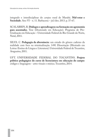 Educação do campo, artes e formação docente
104
integrado e interdisciplinar do campus rural de Marabá. Mal-estar e
Sociedade. Ano VI - n. 11. Barbacena – jul./dez. 2013. p. 37-67.
SCALABRIN, R. Diálogos e aprendizagens na formação em agronomia
para assentados. Tese (Doutorado em Educação). Programa de Pós-
Graduação em Educação – Universidade Federal do Rio Grande do Norte,
Natal, 2011.
SILVA. C. Pedagogia da alternância: um estudo do gênero caderno da
realidade com foco na retextualização. 149f. Dissertação (Mestrado em
Letras: Ensino de Língua e Literatura).Universidade Federal de Tocantins,
Araguaína, 2011.
UFT. UNIVERSIDADE FEDERAL DO TOCANTINS. Projeto
político pedagógico do curso de licenciatura em educação do campo:
códigos e linguagens - artes visuais e música.Tocantins, 2014.
EDU CAMPO ARTES E FORMAÇÃO DOCENTE_V2.indd 104 23/05/2017 16:14:48
 