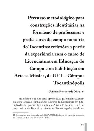105
Percurso metodológico para
construções identitárias na
formação de professoras e
professores do campo no norte
do Tocantins: reflexões a partir
da experiência com o curso de
Licenciatura em Educação do
Campo com habilitação em
Artes e Música, da UFT – Câmpus
Tocantinópolis
Ubiratan Francisco de Oliveira12
As reflexões que aqui serão apresentadas partem das experiên-
cias com a criação e implantação do curso de Licenciatura em Edu-
cação do Campo com habilitação em Artes e Música, da Universi-
dade Federal do Tocantins, Câmpus de Tocantinópolis, situado em
12 Doutorando em Geografia pelo IESA/UFG. Professor do curso de Educação
do Campo UFT. E-mail: bira@uft.edu.br.
EDU CAMPO ARTES E FORMAÇÃO DOCENTE_V2.indd 105 23/05/2017 16:14:48
 