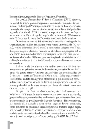 Educação do campo, artes e formação docente
106
Tocantinópolis, região do Bico do Papagaio,Tocantins.
Em 2012, a Universidade Federal do Tocantins (UFT) aprovou,
via edital do MEC para o Programa Nacional de Formação de Pro-
fessores do Campo (Procampo),a criação do curso de Licenciatura em
Educação do Campo para os câmpus de Arraias e Tocantinópolis. No
segundo semestre de 2013, iniciou-se a implantação do curso. A pri-
meira turma de Tocantinópolis no primeiro semestre de 2014 contou
com 75 discentes do norte do Tocantins e sudoeste do Maranhão.
O regime de ensino foi estruturado segundo a pedagogia da
alternância. As aulas se realizavam entre tempo universidade (40 ho-
ras), tempo comunidade (20 horas) e seminários integradores. Cada
disciplina exigiu o desenvolvimento de atividades de pesquisa sob a
orientação de um eixo temático comum para todas. Em cada semes-
tre foram destinadas 30 horas para realização de seminários de so-
cialização e orientação dos trabalhos de campo realizados no tempo
comunidade.
A diversidade do homem e da mulher do campo foi bem re-
presentada na primeira turma de licenciatura, constituída por indí-
genas do grupo étnico Apinayé; quilombolas das comunidades de
Cocalinho – norte do Tocantins e Mumbuca – Jalapão; assentados
e assentadas da reforma agrária; professores e professoras de comu-
nidades rurais; jovens vindos de famílias da agricultura familiar, da
pesca, quebradeiras de coco babaçu que vivem do extrativismo, das
cidades e vilas da região.
Do ponto de vista das classes sociais, são trabalhadores e tra-
balhadoras, militantes de movimentos sociais do campo e da cidade,
grupos religiosos, comunidades tradicionais que compreendem uma
grande camada da população do Bico do Papagaio. Historicamente,
são pessoas da localidade a quem foram negados direitos essenciais,
como educação de qualidade, saúde, segurança e trabalho digno e que,
por meio de políticas de acesso e permanência, compõem hoje o novo
cenário social das universidades brasileiras dos últimos anos. São “ou-
tros sujeitos”que exigem uma “outra pedagogia”(ARROYO, 2014).
EDU CAMPO ARTES E FORMAÇÃO DOCENTE_V2.indd 106 23/05/2017 16:14:48
 