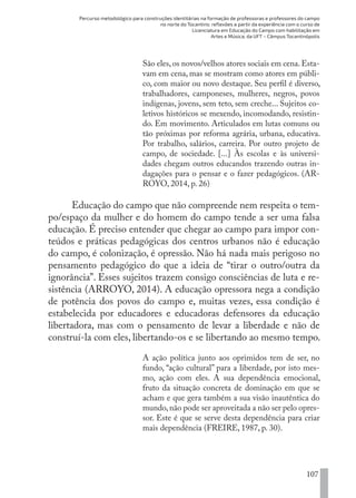 Percurso metodológico para construções identitárias na formação de professoras e professores do campo
no norte do Tocantins: reflexões a partir da experiência com o curso de
Licenciatura em Educação do Campo com habilitação em
Artes e Música, da UFT – Câmpus Tocantinópolis
107
São eles,os novos/velhos atores sociais em cena.Esta-
vam em cena, mas se mostram como atores em públi-
co, com maior ou novo destaque. Seu perfil é diverso,
trabalhadores, camponeses, mulheres, negros, povos
indígenas, jovens, sem teto, sem creche... Sujeitos co-
letivos históricos se mexendo, incomodando, resistin-
do. Em movimento. Articulados em lutas comuns ou
tão próximas por reforma agrária, urbana, educativa.
Por trabalho, salários, carreira. Por outro projeto de
campo, de sociedade. [...] Às escolas e às universi-
dades chegam outros educandos trazendo outras in-
dagações para o pensar e o fazer pedagógicos. (AR-
ROYO, 2014, p. 26)
Educação do campo que não compreende nem respeita o tem-
po/espaço da mulher e do homem do campo tende a ser uma falsa
educação. É preciso entender que chegar ao campo para impor con-
teúdos e práticas pedagógicas dos centros urbanos não é educação
do campo, é colonização, é opressão. Não há nada mais perigoso no
pensamento pedagógico do que a ideia de “tirar o outro/outra da
ignorância”. Esses sujeitos trazem consigo consciências de luta e re-
sistência (ARROYO, 2014). A educação opressora nega a condição
de potência dos povos do campo e, muitas vezes, essa condição é
estabelecida por educadores e educadoras defensores da educação
libertadora, mas com o pensamento de levar a liberdade e não de
construí-la com eles, libertando-os e se libertando ao mesmo tempo.
A ação política junto aos oprimidos tem de ser, no
fundo, “ação cultural” para a liberdade, por isto mes-
mo, ação com eles. A sua dependência emocional,
fruto da situação concreta de dominação em que se
acham e que gera também a sua visão inautêntica do
mundo,não pode ser aproveitada a não ser pelo opres-
sor. Este é que se serve desta dependência para criar
mais dependência (FREIRE, 1987, p. 30).
EDU CAMPO ARTES E FORMAÇÃO DOCENTE_V2.indd 107 23/05/2017 16:14:48
 