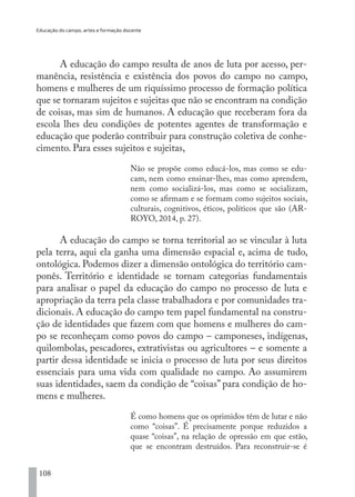 Educação do campo, artes e formação docente
108
A educação do campo resulta de anos de luta por acesso, per-
manência, resistência e existência dos povos do campo no campo,
homens e mulheres de um riquíssimo processo de formação política
que se tornaram sujeitos e sujeitas que não se encontram na condição
de coisas, mas sim de humanos. A educação que receberam fora da
escola lhes deu condições de potentes agentes de transformação e
educação que poderão contribuir para construção coletiva de conhe-
cimento. Para esses sujeitos e sujeitas,
Não se propõe como educá-los, mas como se edu-
cam, nem como ensinar-lhes, mas como aprendem,
nem como socializá-los, mas como se socializam,
como se afirmam e se formam como sujeitos sociais,
culturais, cognitivos, éticos, políticos que são (AR-
ROYO, 2014, p. 27).
A educação do campo se torna territorial ao se vincular à luta
pela terra, aqui ela ganha uma dimensão espacial e, acima de tudo,
ontológica. Podemos dizer a dimensão ontológica do território cam-
ponês. Território e identidade se tornam categorias fundamentais
para analisar o papel da educação do campo no processo de luta e
apropriação da terra pela classe trabalhadora e por comunidades tra-
dicionais. A educação do campo tem papel fundamental na constru-
ção de identidades que fazem com que homens e mulheres do cam-
po se reconheçam como povos do campo – camponeses, indígenas,
quilombolas, pescadores, extrativistas ou agricultores – e somente a
partir dessa identidade se inicia o processo de luta por seus direitos
essenciais para uma vida com qualidade no campo. Ao assumirem
suas identidades, saem da condição de “coisas” para condição de ho-
mens e mulheres.
É como homens que os oprimidos têm de lutar e não
como “coisas”. É precisamente porque reduzidos a
quase “coisas”, na relação de opressão em que estão,
que se encontram destruídos. Para reconstruir-se é
EDU CAMPO ARTES E FORMAÇÃO DOCENTE_V2.indd 108 23/05/2017 16:14:48
 