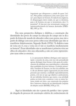 Percurso metodológico para construções identitárias na formação de professoras e professores do campo
no norte do Tocantins: reflexões a partir da experiência com o curso de
Licenciatura em Educação do Campo com habilitação em
Artes e Música, da UFT – Câmpus Tocantinópolis
109
importante que ultrapassem o estado de quase “coi-
sas”. Não podem comparecer à luta como quase “coi-
sas”, para depois ser homens. É radical esta exigência.
A ultrapassagem deste estado, em que se destroem,
para o de homens, em que se reconstroem, não é “a
posteriori”. A luta por esta reconstrução começa no
autorreconhecimento de homens destruídos (FREI-
RE, 1987, p. 31).
Em uma perspectiva dialógica e dialética, a construção das
identidades dos povos do campo na educação do campo não se dá a
partir da leitura de mundo do educador sobre esses povos, mas sim a
partir do diálogo com esses povos sobre essas identidades que irão se
manifestar dialeticamente. Segundo Kosik (1976), “A dialética trata
da ‘coisa em si’, mas a ‘coisa em si’ não se manifesta imediatamente
ao homem”.Essas identidades não se manifestam à primeira vista aos
olhos do educador e dos seus educandos, a não ser como representa-
ções rasas sobre as mesmas.
[...] o pensamento dialético distingue entre represen-
tação e conceito da coisa, com isso não pretendendo
apenas distinguir duas formas e dois graus de conhe-
cimento da realidade, mas especialmente e, sobretudo,
duas qualidades da práxis humana. A atitude primor-
dial e imediata do homem, em face da realidade, não
é a de um abstrato sujeito cognoscente, de uma mente
pensante que examina a realidade especulativamente,
porém, a de um ser que age objetiva e praticamente,
de um indivíduo histórico que exerce a sua atividade
prática no trato com a natureza e com os outros ho-
mens, tendo em vista a sua consecução dos próprios
fins e interesses, dentro de um determinado conjunto
de relações sociais (KOSIK, 1976, p. 13).
Aqui as identidades não são o ponto de partida e sim o ponto
de chegada do processo de construção coletiva de conhecimento de
EDU CAMPO ARTES E FORMAÇÃO DOCENTE_V2.indd 109 23/05/2017 16:14:48
 