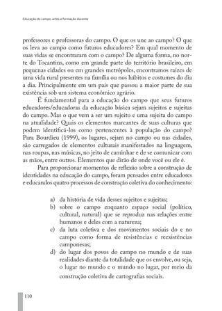 Educação do campo, artes e formação docente
110
professores e professoras do campo. O que os une ao campo? O que
os leva ao campo como futuros educadores? Em qual momento de
suas vidas se encontraram com o campo? De alguma forma, no nor-
te do Tocantins, como em grande parte do território brasileiro, em
pequenas cidades ou em grandes metrópoles, encontramos raízes de
uma vida rural presentes na família ou nos hábitos e costumes do dia
a dia. Principalmente em um país que passou a maior parte de sua
existência sob um sistema econômico agrário.
É fundamental para a educação do campo que seus futuros
educadores/educadoras da educação básica sejam sujeitos e sujeitas
do campo. Mas o que vem a ser um sujeito e uma sujeita do campo
na atualidade? Quais os elementos marcantes de suas culturas que
podem identificá-los como pertencentes à população do campo?
Para Bourdieu (1999), os lugares, sejam no campo ou nas cidades,
são carregados de elementos culturais manifestados na linguagem,
nas roupas, nas músicas, no jeito de caminhar e de se comunicar com
as mãos, entre outros. Elementos que dirão de onde você ou ele é.
Para proporcionar momentos de reflexão sobre a construção de
identidades na educação do campo, foram pensados entre educadores
e educandos quatro processos de construção coletiva do conhecimento:
a)	 da história de vida desses sujeitos e sujeitas;
b)	 sobre o campo enquanto espaço social (político,
cultural, natural) que se reproduz nas relações entre
humanos e deles com a natureza;
c)	 da luta coletiva e dos movimentos sociais do e no
campo como forma de resistências e reexistências
camponesas;
d)	 do lugar dos povos do campo no mundo e de suas
realidades diante da totalidade que os envolve, ou seja,
o lugar no mundo e o mundo no lugar, por meio da
construção coletiva de cartografias sociais.
EDU CAMPO ARTES E FORMAÇÃO DOCENTE_V2.indd 110 23/05/2017 16:14:48
 