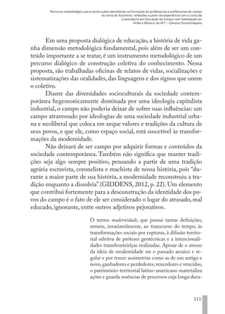 Percurso metodológico para construções identitárias na formação de professoras e professores do campo
no norte do Tocantins: reflexões a partir da experiência com o curso de
Licenciatura em Educação do Campo com habilitação em
Artes e Música, da UFT – Câmpus Tocantinópolis
111
Em uma proposta dialógica de educação, a história de vida ga-
nha dimensão metodológica fundamental, pois além de ser um con-
teúdo importante a se tratar, é um instrumento metodológico de um
percurso dialógico de construção coletiva do conhecimento. Nessa
proposta, são trabalhadas oficinas de relatos de vidas, socializações e
sistematizações das oralidades,das linguagens e dos signos que unem
o coletivo.
Diante das diversidades socioculturais da sociedade contem-
porânea hegemonicamente dominada por uma ideologia capitalista
industrial, o campo não poderia deixar de sofrer suas influências: um
campo atravessado por ideologias de uma sociedade industrial urba-
na e neoliberal que coloca em xeque valores e tradições da cultura de
seus povos, e que ele, como espaço social, está suscetível às transfor-
mações da modernidade.
Não deixará de ser campo por adquirir formas e conteúdos da
sociedade contemporânea. Também não significa que manter tradi-
ções seja algo sempre positivo, pensando a partir de uma tradição
agrária escravista, coronelista e machista de nossa história, pois “du-
rante a maior parte de sua história, a modernidade reconstruiu a tra-
dição enquanto a dissolvia” (GIDDENS, 2012, p. 22). Um elemento
que contribui fortemente para a desconstrução da identidade dos po-
vos do campo é o fato de ele ser considerado o lugar do atrasado, mal
educado, ignorante, entre outros adjetivos pejorativos.
O termo modernidade, que possui tantas definições,
remete, invariavelmente, ao transcurso do tempo, às
transformações sociais por rupturas, à difusão territo-
rial seletiva de próteses geotécnicas e a intencionali-
dades transfronteiriças realizadas. Apesar de o avesso
da ideia de modernidade ser o passado arcaico e re-
gular e por trazer assimetrias como as de um antigo e
novo,ganhadores e perdedores,vencedores e vencidos,
o patrimônio-territorial latino-americano materializa
ações e guarda essências de processos cuja longa dura-
EDU CAMPO ARTES E FORMAÇÃO DOCENTE_V2.indd 111 23/05/2017 16:14:48
 