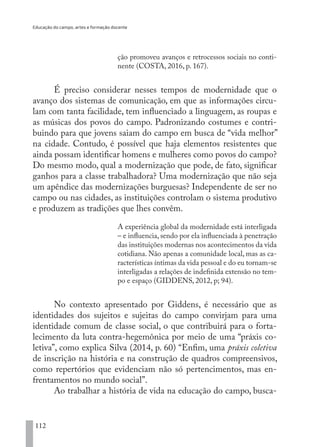 Educação do campo, artes e formação docente
112
ção promoveu avanços e retrocessos sociais no conti-
nente (COSTA, 2016, p. 167).
É preciso considerar nesses tempos de modernidade que o
avanço dos sistemas de comunicação, em que as informações circu-
lam com tanta facilidade, tem influenciado a linguagem, as roupas e
as músicas dos povos do campo. Padronizando costumes e contri-
buindo para que jovens saiam do campo em busca de “vida melhor”
na cidade. Contudo, é possível que haja elementos resistentes que
ainda possam identificar homens e mulheres como povos do campo?
Do mesmo modo, qual a modernização que pode, de fato, significar
ganhos para a classe trabalhadora? Uma modernização que não seja
um apêndice das modernizações burguesas? Independente de ser no
campo ou nas cidades, as instituições controlam o sistema produtivo
e produzem as tradições que lhes convêm.
A experiência global da modernidade está interligada
– e influencia, sendo por ela influenciada à penetração
das instituições modernas nos acontecimentos da vida
cotidiana. Não apenas a comunidade local, mas as ca-
racterísticas íntimas da vida pessoal e do eu tornam-se
interligadas a relações de indefinida extensão no tem-
po e espaço (GIDDENS, 2012, p; 94).
No contexto apresentado por Giddens, é necessário que as
identidades dos sujeitos e sujeitas do campo convirjam para uma
identidade comum de classe social, o que contribuirá para o forta-
lecimento da luta contra-hegemônica por meio de uma “práxis co-
letiva”, como explica Silva (2014, p. 60) “Enfim, uma práxis coletiva
de inscrição na história e na construção de quadros compreensivos,
como repertórios que evidenciam não só pertencimentos, mas en-
frentamentos no mundo social”.
Ao trabalhar a história de vida na educação do campo, busca-
EDU CAMPO ARTES E FORMAÇÃO DOCENTE_V2.indd 112 23/05/2017 16:14:48
 