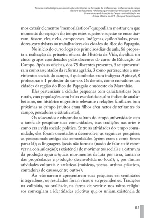 Percurso metodológico para construções identitárias na formação de professoras e professores do campo
no norte do Tocantins: reflexões a partir da experiência com o curso de
Licenciatura em Educação do Campo com habilitação em
Artes e Música, da UFT – Câmpus Tocantinópolis
113
mos extrair elementos “memorialísticos”que podiam mostrar em que
momento do espaço e do tempo esses sujeitos e sujeitas se encontra-
vam, fossem eles e elas, camponeses, indígenas, quilombolas, pesca-
dores,extrativistas ou trabalhadores das cidades do Bico do Papagaio.
No início do curso, logo nos primeiros dias de aula, foi propos-
ta a realização da primeira oficina de História de Vida, dividida em
cinco grupos coordenados pelos docentes do curso de Educação do
Campo. Após as oficinas, dos 75 discentes presentes, 5 se apresenta-
ram como assentados da reforma agrária, 3 como pertencentes a mo-
vimentos sociais do campo, 3 quilombolas e um indígena Apinayé, 8
professoras e 1 professor do campo. Os demais, como moradores das
cidades da região do Bico do Papagaio e sudoeste do Maranhão.
Eles pertenciam a cidades pequenas com características bem
rurais, com populações com baixa escolaridade, alto índice de analfa-
betismo, um histórico migratório relevante e relações familiares bem
próximas ao campo (muitos eram filhos e/ou netos de retirantes do
campo, pescadores e extrativistas).
Os educandos e educandas saíram do tempo universidade com
a tarefa de pesquisar suas comunidades, suas tradições nas artes e
como era a vida social e política. Entre as atividades do tempo comu-
nidade, eles foram orientados a desenvolver as seguintes pesquisas:
as pessoas mais antigas das comunidades (quem eram e como foram
parar lá); as linguagens locais não formais (modo de falar e até escre-
ver na comunicação); a existência de movimentos sociais e a estrutura
da produção agrária (quais movimentos de luta por terra, tamanho
das propriedades e produção desenvolvida no local); e, por fim, as
atividades culturais e artísticas (músicos, poetas, artistas plásticos,
contadores de causos, entre outros).
Ao retornarem e apresentarem suas pesquisas em seminários
integradores, os resultados foram ricos e surpreendentes. Tradições
na culinária, na oralidade, na forma de vestir e nos mitos religio-
sos convergiam a identidades coletivas que os uniam, existência de
EDU CAMPO ARTES E FORMAÇÃO DOCENTE_V2.indd 113 23/05/2017 16:14:48
 