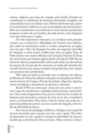Educação do campo, artes e formação docente
114
culturas religiosas que hoje são negadas pela família, levando em
consideração as influências da crescente intervenção evangélica nas
comunidades rurais nos últimos anos. Muitos declararam que, apesar
de viverem desde a infância em suas comunidades,não haviam perce-
bido suas características socioculturais ou nunca haviam parado para
pesquisar as raízes de suas famílias, de onde vieram, como chegaram
e por que vieram para a região.
Um fato importante e relevante a se considerar neste primeiro
contato com a turma foi a dificuldade em levantar mais informa-
ções sobre os movimentos sociais e as lutas camponesas na região,
uma vez que o Bico do Papagaio foi palco da sangrenta Guerrilha
do Araguaia e vários outros conflitos por terra na região. Terra de
Padre Josimo tem muita influência da Comissão Pastoral da Terra,
dos movimentos por reforma agrária desde a década de 1980. Há um
relevante silêncio, proporcionado, talvez, pelo medo em decorrência
de traumas de um passado de massacres, ou ainda pelo domínio dos
coronéis de terras que atuam na região com grande força.Isso merece
uma pesquisa mais aprofundada.
Mas tudo isso pôde ser extraído com a realização das oficinas
de História de Vida e dos debates realizados nas disciplinas de Movi-
mentos Sociais do Campo e Estado, Sociedade e Questões Agrárias,
através de diálogos e descobertas de docentes e discentes.
Kosik (1976) nos alerta para a busca de uma práxis revolucio-
nária capaz de transformar a realidade, mudar posturas e potenciali-
zar a luta contra-hegemônica. Essa práxis revolucionária vai além da
humana, pois desvendar a essência da coisa em si, não a transforma
como a revolucionária. Para tanto, a luta de classes não pode ser o
ponto de partida dessa práxis, mas sim o ponto de chegada,o desven-
dar da identidade de classes.
Em uma práxis pedagógica dialética e dialógica, não é papel do
docente desvendar para o grupo, mas sim, com o grupo. Na verda-
de, desvendar-se com o grupo é entender as identidades de classes à
medida que as histórias de vida se revelam. Pelas conversas e desco-
EDU CAMPO ARTES E FORMAÇÃO DOCENTE_V2.indd 114 23/05/2017 16:14:48
 