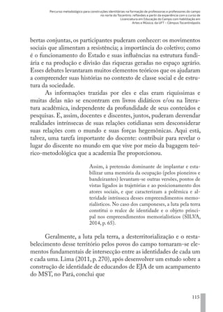 Percurso metodológico para construções identitárias na formação de professoras e professores do campo
no norte do Tocantins: reflexões a partir da experiência com o curso de
Licenciatura em Educação do Campo com habilitação em
Artes e Música, da UFT – Câmpus Tocantinópolis
115
bertas conjuntas, os participantes puderam conhecer: os movimentos
sociais que alimentam a resistência; a importância do coletivo; como
é o funcionamento do Estado e suas influências na estrutura fundi-
ária e na produção e divisão das riquezas geradas no espaço agrário.
Esses debates levantaram muitos elementos teóricos que os ajudaram
a compreender suas histórias no contexto de classe social e de estru-
tura da sociedade.
As informações trazidas por eles e elas eram riquíssimas e
muitas delas não se encontram em livros didáticos e/ou na litera-
tura acadêmica, independente da profundidade de seus conteúdos e
pesquisas. E, assim, docentes e discentes, juntos, puderam desvendar
realidades intrínsecas de suas relações cotidianas sem desconsiderar
suas relações com o mundo e suas forças hegemônicas. Aqui está,
talvez, uma tarefa importante do docente: contribuir para revelar o
lugar do discente no mundo em que vive por meio da bagagem teó-
rico-metodológica que a academia lhe proporcionou.
Assim, à pretensão dominante de implantar e esta-
bilizar uma memória da ocupação (pelos pioneiros e
bandeirantes) levantam-se outras versões, pontos de
vistas ligados às trajetórias e ao posicionamento dos
atores sociais, e que caracterizam a polêmica e al-
teridade intrínseca desses empreendimentos memo-
rialísticos. No caso dos camponeses, a luta pela terra
constitui o realce de identidade e o objeto princi-
pal nos empreendimentos memorialísticos (SILVA,
2014, p. 65).
Geralmente, a luta pela terra, a desterritorialização e o resta-
belecimento desse território pelos povos do campo tornaram-se ele-
mentos fundamentais de intersecção entre as identidades de cada um
e cada uma. Lima (2011, p. 270), após desenvolver um estudo sobre a
construção de identidade de educandos de EJA de um acampamento
do MST, no Pará, conclui que
EDU CAMPO ARTES E FORMAÇÃO DOCENTE_V2.indd 115 23/05/2017 16:14:48
 