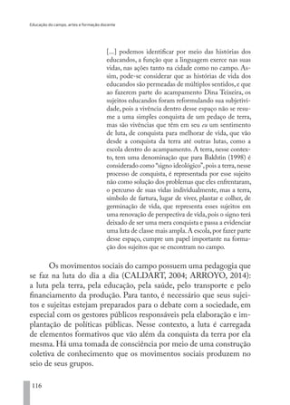 Educação do campo, artes e formação docente
116
[...] podemos identificar por meio das histórias dos
educandos, a função que a linguagem exerce nas suas
vidas, nas ações tanto na cidade como no campo. As-
sim, pode-se considerar que as histórias de vida dos
educandos são permeadas de múltiplos sentidos,e que
ao fazerem parte do acampamento Dina Teixeira, os
sujeitos educandos foram reformulando sua subjetivi-
dade, pois a vivência dentro desse espaço não se resu-
me a uma simples conquista de um pedaço de terra,
mas são vivências que têm em seu eu um sentimento
de luta, de conquista para melhorar de vida, que vão
desde a conquista da terra até outras lutas, como a
escola dentro do acampamento. A terra, nesse contex-
to, tem uma denominação que para Bakhtin (1998) é
considerado como “signo ideológico”,pois a terra,nesse
processo de conquista, é representada por esse sujeito
não como solução dos problemas que eles enfrentaram,
o percurso de suas vidas individualmente, mas a terra,
símbolo de fartura, lugar de viver, plantar e colher, de
germinação de vida, que representa esses sujeitos em
uma renovação de perspectiva de vida,pois o signo terá
deixado de ser uma mera conquista e passa a evidenciar
uma luta de classe mais ampla.A escola,por fazer parte
desse espaço, cumpre um papel importante na forma-
ção dos sujeitos que se encontram no campo.
Os movimentos sociais do campo possuem uma pedagogia que
se faz na luta do dia a dia (CALDART, 2004; ARROYO, 2014):
a luta pela terra, pela educação, pela saúde, pelo transporte e pelo
financiamento da produção. Para tanto, é necessário que seus sujei-
tos e sujeitas estejam preparados para o debate com a sociedade, em
especial com os gestores públicos responsáveis pela elaboração e im-
plantação de políticas públicas. Nesse contexto, a luta é carregada
de elementos formativos que vão além da conquista da terra por ela
mesma. Há uma tomada de consciência por meio de uma construção
coletiva de conhecimento que os movimentos sociais produzem no
seio de seus grupos.
EDU CAMPO ARTES E FORMAÇÃO DOCENTE_V2.indd 116 23/05/2017 16:14:48
 