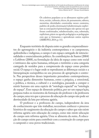 Percurso metodológico para construções identitárias na formação de professoras e professores do campo
no norte do Tocantins: reflexões a partir da experiência com o curso de
Licenciatura em Educação do Campo com habilitação em
Artes e Música, da UFT – Câmpus Tocantinópolis
117
Os coletivos populares ao se afirmarem sujeitos polí-
ticos, sociais, culturais, éticos, de pensamento, saberes,
memórias, identidades construídas nesses contextos,
padrões de poder, dominação/subalternização explici-
tam as concepções/epistemologias não apenas em que
foram conformados, subalternizados, mas, sobretudo,
explicitam,põem na agenda pedagógica as pedagogias
com que se formaram e aprenderam outros sujeitos
(ARROYO, 2014, p. 11).
Enquanto território de disputa entre os grandes empreendimen-
tos do agronegócio e da indústria contemporânea e os camponeses,
quilombolas e indígenas, o campo é um espaço carregado de intencio-
nalidades e essencialmente político.As contribuições de Santos (2004)
e Lefebvre (2008), na formulação da ideia de espaço como ente social
e intrínseco das ações humanas, reforçam o território a uma categoria
carregada de sentidos para a compreensão do espaço como produto
social. O espaço é o lugar onde se reproduzem as diferenças sociais e a
hierarquização sociopolítica no seu processo de apropriação e contro-
le. Nas perspectivas desses importantes pensadores contemporâneos,
o espaço ganha dimensões humanas, como a psíquica, a emocional,
a política, a técnica, a cultural e a sociológica, passando a compor o
existir humano em uma espécie de “ontologia espacial” ou “ontologia
do espaço”. Esse espaço de dimensão política, por ser um espaço/ação,
perpassa todos os momentos da formação do professor e da professora
do campo,uma vez que o processo de educação do campo não pode ser
desvinculado da luta por reforma agrária.
O professor e a professora do campo, independente da área
de conhecimento que irão trabalhar, necessitam conhecer o processo
histórico do surgimento da educação do campo e saber que não existe
reforma agrária sem educação do campo, como não existe educação
do campo sem reforma agrária. Uma se alimenta da outra. A educa-
ção do campo existe para contribuir com a construção do campo para
o camponês e seus povos tradicionais.
EDU CAMPO ARTES E FORMAÇÃO DOCENTE_V2.indd 117 23/05/2017 16:14:48
 