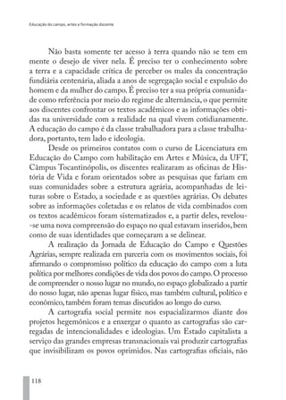 Educação do campo, artes e formação docente
118
Não basta somente ter acesso à terra quando não se tem em
mente o desejo de viver nela. É preciso ter o conhecimento sobre
a terra e a capacidade crítica de perceber os males da concentração
fundiária centenária, aliada a anos de segregação social e expulsão do
homem e da mulher do campo.É preciso ter a sua própria comunida-
de como referência por meio do regime de alternância, o que permite
aos discentes confrontar os textos acadêmicos e as informações obti-
das na universidade com a realidade na qual vivem cotidianamente.
A educação do campo é da classe trabalhadora para a classe trabalha-
dora, portanto, tem lado e ideologia.
Desde os primeiros contatos com o curso de Licenciatura em
Educação do Campo com habilitação em Artes e Música, da UFT,
Câmpus Tocantinópolis, os discentes realizaram as oficinas de His-
tória de Vida e foram orientados sobre as pesquisas que fariam em
suas comunidades sobre a estrutura agrária, acompanhadas de lei-
turas sobre o Estado, a sociedade e as questões agrárias. Os debates
sobre as informações coletadas e os relatos de vida combinados com
os textos acadêmicos foram sistematizados e, a partir deles, revelou-
-se uma nova compreensão do espaço no qual estavam inseridos,bem
como de suas identidades que começaram a se delinear.
A realização da Jornada de Educação do Campo e Questões
Agrárias, sempre realizada em parceria com os movimentos sociais, foi
afirmando o compromisso político da educação do campo com a luta
política por melhores condições de vida dos povos do campo.O processo
de compreender o nosso lugar no mundo,no espaço globalizado a partir
do nosso lugar, não apenas lugar físico, mas também cultural, político e
econômico,também foram temas discutidos ao longo do curso.
A cartografia social permite nos espacializarmos diante dos
projetos hegemônicos e a enxergar o quanto as cartografias são car-
regadas de intencionalidades e ideologias. Um Estado capitalista a
serviço das grandes empresas transnacionais vai produzir cartografias
que invisibilizam os povos oprimidos. Nas cartografias oficiais, não
EDU CAMPO ARTES E FORMAÇÃO DOCENTE_V2.indd 118 23/05/2017 16:14:48
 