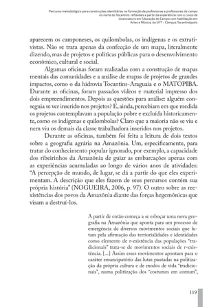 Percurso metodológico para construções identitárias na formação de professoras e professores do campo
no norte do Tocantins: reflexões a partir da experiência com o curso de
Licenciatura em Educação do Campo com habilitação em
Artes e Música, da UFT – Câmpus Tocantinópolis
119
aparecem os camponeses, os quilombolas, os indígenas e os extrati-
vistas. Não se trata apenas da confecção de um mapa, literalmente
dizendo, mas de projetos e políticas públicas para o desenvolvimento
econômico, cultural e social.
Algumas oficinas foram realizadas com a construção de mapas
mentais das comunidades e a análise de mapas de projetos de grandes
impactos, como o da hidrovia Tocantins-Araguaia e o MATOPIBA.
Durante as oficinas, foram passados vídeos e material impresso dos
dois empreendimentos. Depois as questões para análise: alguém con-
seguia se ver inserido nos projetos? E,ainda,percebiam em que medida
os projetos contemplavam a população pobre e excluída historicamen-
te, como os indígenas e quilombolas? Claro que a maioria não se viu e
nem viu os demais da classe trabalhadora inseridos nos projetos.
Durante as oficinas, também foi feita a leitura de dois textos
sobre a geografia agrária na Amazônia. Um, especificamente, para
tratar do conhecimento popular ignorado, por exemplo, a capacidade
dos ribeirinhos da Amazônia de guiar as embarcações apenas com
as experiências acumuladas ao longo de vários anos de atividades:
“A percepção de mundo, de lugar, se dá a partir do que eles experi-
mentam. A descrição que eles fazem de seus percursos contém sua
própria história” (NOGUEIRA, 2006, p. 97). O outro sobre as ree-
xistências dos povos da Amazônia diante das forças hegemônicas que
visam a destruí-los.
A partir de então começa a se esboçar uma nova geo-
grafia na Amazônia que aponta para um processo de
emergência de diversos movimentos sociais que lu-
tam pela afirmação das terriorialidades e identidades
como elemento de r-existência das populações “tra-
dicionais” trata-se de movimentos sociais de r-exis-
tência. [...] Assim esses movimentos apontam para o
caráter emancipatório das lutas pautadas na politiza-
ção da própria cultura e de modos de vida “tradicio-
nais”, numa politização dos “costumes em comum”,
EDU CAMPO ARTES E FORMAÇÃO DOCENTE_V2.indd 119 23/05/2017 16:14:48
 