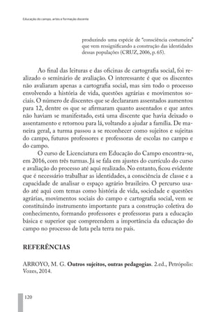 Educação do campo, artes e formação docente
120
produzindo uma espécie de “consciência costumeira”
que vem ressignificando a construção das identidades
dessas populações (CRUZ, 2006, p. 65).
Ao final das leituras e das oficinas de cartografia social, foi re-
alizado o seminário de avaliação. O interessante é que os discentes
não avaliaram apenas a cartografia social, mas sim todo o processo
envolvendo a história de vida, questões agrárias e movimentos so-
ciais.O número de discentes que se declararam assentados aumentou
para 12, dentre os que se afirmaram quanto assentados e que antes
não haviam se manifestado, está uma discente que havia deixado o
assentamento e retornou para lá, voltando a ajudar a família. De ma-
neira geral, a turma passou a se reconhecer como sujeitos e sujeitas
do campo, futuros professores e professoras de escolas no campo e
do campo.
O curso de Licenciatura em Educação do Campo encontra-se,
em 2016, com três turmas. Já se fala em ajustes do currículo do curso
e avaliação do processo até aqui realizado. No entanto, ficou evidente
que é necessário trabalhar as identidades, a consciência de classe e a
capacidade de analisar o espaço agrário brasileiro. O percurso usa-
do até aqui com temas como história de vida, sociedade e questões
agrárias, movimentos sociais do campo e cartografia social, vem se
constituindo instrumento importante para a construção coletiva do
conhecimento, formando professores e professoras para a educação
básica e superior que compreendem a importância da educação do
campo no processo de luta pela terra no país.
REFERÊNCIAS
ARROYO, M. G. Outros sujeitos, outras pedagogias. 2.ed., Petrópolis:
Vozes, 2014.
EDU CAMPO ARTES E FORMAÇÃO DOCENTE_V2.indd 120 23/05/2017 16:14:48
 