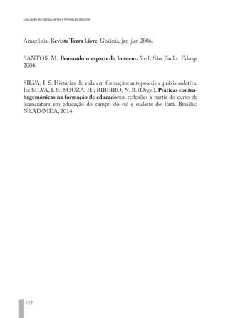 Educação do campo, artes e formação docente
122
Amazônia. Revista Terra Livre. Goiânia, jan-jun 2006.
SANTOS, M. Pensando o espaço do homem. 5.ed. São Paulo: Edusp,
2004.
SILVA, I. S. Histórias de vida em formação: autopoiesis e práxis coletiva.
In: SILVA, I. S.; SOUZA, H.; RIBEIRO, N. B. (Orgs.). Práticas contra-
hegemônicas na formação de educadores: reflexões a partir do curso de
licenciatura em educação do campo do sul e sudeste do Pará. Brasília:
NEAD/MDA, 2014.
EDU CAMPO ARTES E FORMAÇÃO DOCENTE_V2.indd 122 23/05/2017 16:14:48
 