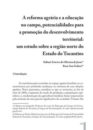 123
A reforma agrária e a educação
no campo, potencialidades para
a promoção do desenvolvimento
territorial:
um estudo sobre a região norte do
Estado do Tocantins
Sidinei Esteves de Oliveira de Jesus13
Rosa Ana Gubert14
1 Introdução
As transformações ocorridas no espaço agrário brasileiro se ca-
racterizaram por profundas mudanças na estrutura de suas relações
agrárias. Nesse panorama, considera-se que as sesmarias, as leis de
terra de 1850, a expansão do modo de produção, a apropriação capi-
talista e a modernização da agricultura brasileira foram responsáveis
pela exclusão de uma parcela significativa da sociedade.Tiraram-lhe
13 Mestre em Geografia. Professor do curso de Educação do Campo da Univer-
sidade Federal do Tocantins, Câmpus de Tocantinópolis. E-mail: sidineiesteves@
gmail.com.
14 Mestra em Teatro.Professora do curso de Educação do Campo da Universidade
Federal do Tocantins, Câmpus de Tocantinópolis. E-mail: anagubert@uft.edu.br.
EDU CAMPO ARTES E FORMAÇÃO DOCENTE_V2.indd 123 23/05/2017 16:14:48
 