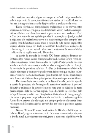 Educação do campo, artes e formação docente
124
o direito de ter uma vida digna no campo através do próprio trabalho
e da apropriação da terra, transformando, assim, os trabalhadores ru-
rais em uma grande massa de despossuídos e excluídos da terra.
Dessa forma, as comunidades tradicionais e os movimentos
sociais campesinos, em quase sua totalidade, vivem excluídos das po-
líticas públicas que deveriam contemplar as suas necessidades. Com
a falta de uma reforma agrária que vise à promoção da justiça social,
a expansão do capital produtivo e a modernização dos campos bra-
sileiros têm dificultado ainda mais o modo de vida desses segmentos
sociais. Assim como em todo o território brasileiro, a ausência da
reforma agrária tem causado diversos transtornos às comunidades
tradicionais na região norte do Tocantins.
A partir da metade do século XX, foram criados diversos as-
sentamentos rurais; várias comunidades tradicionais foram reconhe-
cidas e suas terras foram demarcadas na região.Porém,ainda nos dias
atuais, a maioria dessas comunidades vive marginalizada em função
da ausência de políticas públicas. A falta de infraestrutura básica de
saúde,educação e transporte público tem feito com que muitos traba-
lhadores rurais deixem suas terras para buscar, em outras localidades,
uma forma de vida melhor, principalmente, escolas para seus filhos.
Por outro lado, ao abordar a problemática da questão agrária
a partir do processo de formação do território brasileiro, é possível
discutir a utilização de diversos meios para que os sujeitos da terra
permaneçam nela de forma digna. Essa discussão se estende pelo
viés político acerca da concentração fundiária, da ação do agronegó-
cio sobre a pequena propriedade e da realização da reforma agrária.
Além disso, através da educação no campo, pode-se despertar inte-
resses pelos diferentes agentes envolvidos em todo o processo agrário
nacional.
Nesses últimos 30 anos, desde o fim da Ditadura Militar ocor-
rida no Brasil, a grande concentração de terras tem contribuído para
o êxodo rural e, consequentemente, para o aumento significativo de
EDU CAMPO ARTES E FORMAÇÃO DOCENTE_V2.indd 124 23/05/2017 16:14:48
 