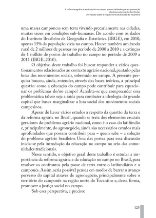 A reforma agrária e a educação no campo, potencialidades para a promoção
do desenvolvimento territorial:
um estudo sobre a região norte do Estado do Tocantins
125
uma massa camponesa sem terra vivendo precariamente nas cidades,
muitas vezes em condições sub-humanas. De acordo com os dados
do Instituto Brasileiro de Geografia e Estatística (IBGE), em 2010,
apenas 15% da população vivia no campo. Houve também um êxodo
rural de 2 milhões de pessoas no período de 2000 a 2010 e a extinção
de 1 milhão de postos de trabalho no campo no período de 2009 a
2011 (IBGE, 2010).
O objetivo deste trabalho foi buscar responder a vários ques-
tionamentos relacionados ao contexto agrário nacional,pautado pelas
lutas dos movimentos sociais, sobretudo no campo. A presente pes-
quisa buscou, ainda, entender, através das bases teóricas, a principal
questão: como a educação do campo pode contribuir para equacio-
nar os problemas do/no campo? Acredita-se que compreender essa
problemática talvez seja a saída para combater a ideologia do grande
capital que busca marginalizar a luta social dos movimentos sociais
campesinos.
Apesar de haver vários estudos a respeito da questão da terra e
da reforma agrária no Brasil, quando se trata dos elementos cruciais
geradores do problema agrário nacional, como é o caso do latifúndio
e,principalmente,do agronegócio,ainda são necessários estudos mais
aprofundados que possam contribuir para – quem sabe – a solução
do problema agrário brasileiro. Uma das portas para essa discussão
inicia-se pela introdução da educação no campo no seio das comu-
nidades tradicionais.
Nesse sentido, o objetivo geral deste trabalho é estudar a im-
portância da reforma agrária e da educação no campo no Brasil, para
resolver os confrontos pela posse de terra entre o latifundiário e o
camponês. Assim, seria possível pensar em modos de barrar o avanço
perverso do capital através do agronegócio, principalmente sobre o
território do camponês na região norte do Tocantins e, dessa forma,
promover a justiça social no campo.
Sob essa perspectiva, é preciso:
EDU CAMPO ARTES E FORMAÇÃO DOCENTE_V2.indd 125 23/05/2017 16:14:48
 